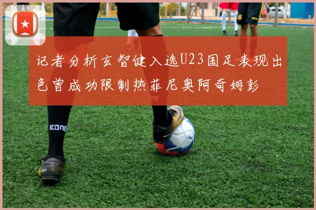 记者分析玄智健入选U23国足表现出色曾成功限制热菲尼奥阿奇姆彭