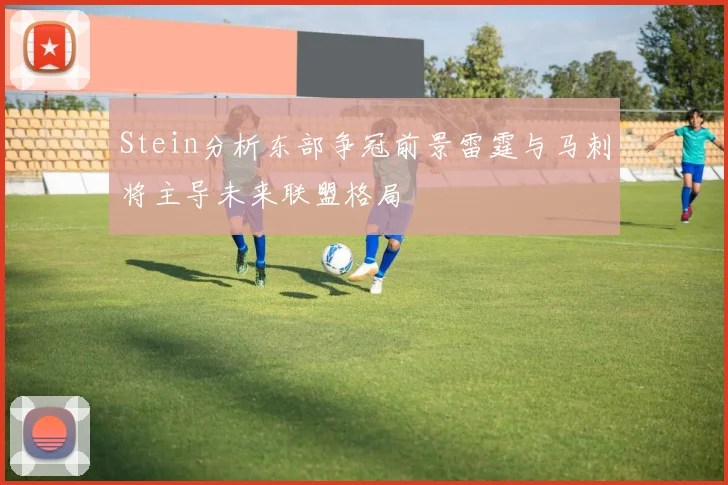 Stein分析东部争冠前景雷霆与马刺将主导未来联盟格局