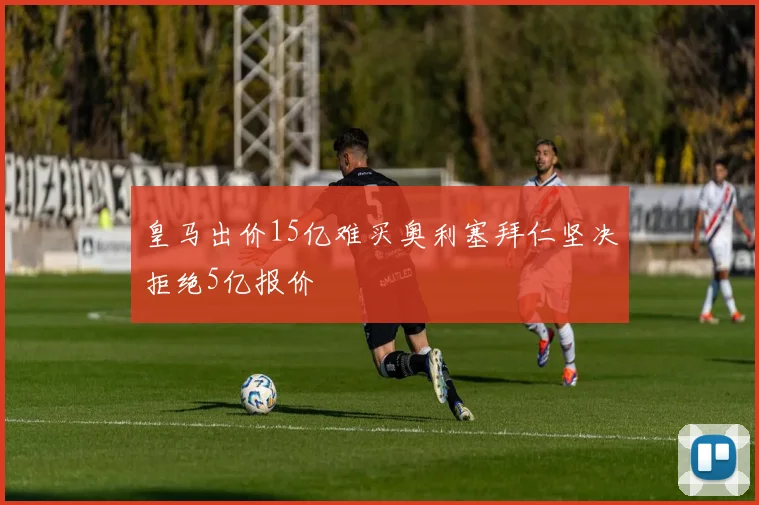 皇马出价15亿难买奥利塞拜仁坚决拒绝5亿报价