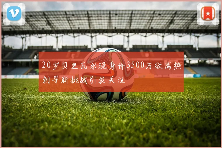 20岁贝里瓦尔现身价3500万欲离热刺寻新挑战引发关注