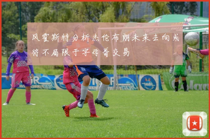 风霍斯特分析杰伦布朗未来去向或将不局限于字母哥交易