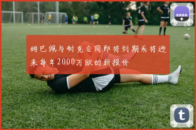 姆巴佩与耐克合同即将到期或将迎来每年2000万欧的新报价