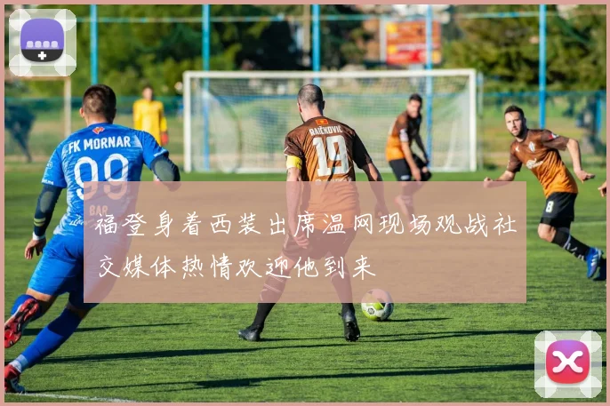 福登身着西装出席温网现场观战社交媒体热情欢迎他到来