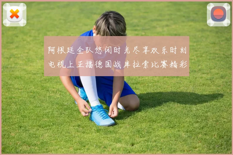 阿根廷全队悠闲时光尽享欢乐时刻电视上正播德国战库拉索比赛精彩瞬间