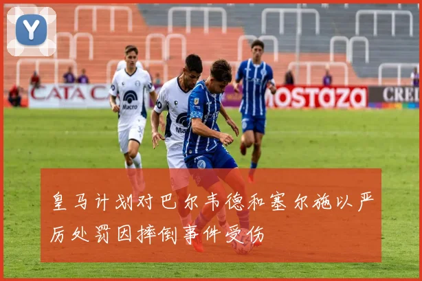 皇马计划对巴尔韦德和塞尔施以严厉处罚因摔倒事件受伤