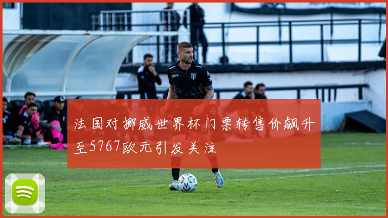 法国对挪威世界杯门票转售价飙升至5767欧元引发关注