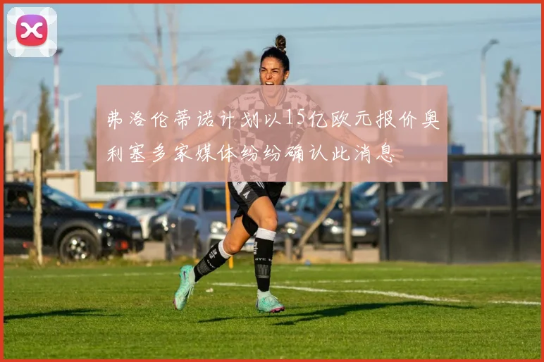 弗洛伦蒂诺计划以15亿欧元报价奥利塞多家媒体纷纷确认此消息